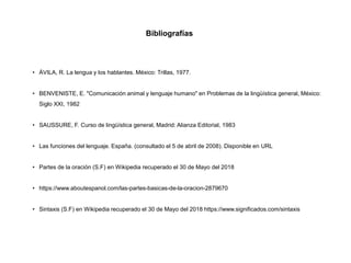 • ÁVILA, R. La lengua y los hablantes. México: Trillas, 1977.
• BENVENISTE, E. "Comunicación animal y lenguaje humano" en Problemas de la lingüística general, México:
Siglo XXI, 1982
• SAUSSURE, F. Curso de lingüística general, Madrid: Alianza Editorial, 1983
• Las funciones del lenguaje. España. (consultado el 5 de abril de 2008). Disponible en URL
• Partes de la oración (S.F) en Wikipedia recuperado el 30 de Mayo del 2018
• https://www.aboutespanol.com/las-partes-basicas-de-la-oracion-2879670
• Sintaxis (S.F) en Wikipedia recuperado el 30 de Mayo del 2018 https://www.significados.com/sintaxis
Bibliografías
 