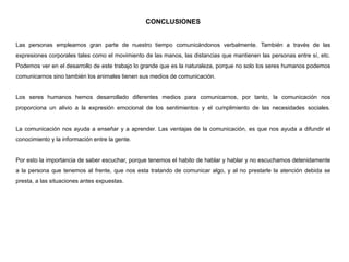 CONCLUSIONES
Las personas empleamos gran parte de nuestro tiempo comunicándonos verbalmente. También a través de las
expresiones corporales tales como el movimiento de las manos, las distancias que mantienen las personas entre sí, etc.
Podemos ver en el desarrollo de este trabajo lo grande que es la naturaleza, porque no solo los seres humanos podemos
comunicarnos sino también los animales tienen sus medios de comunicación.
Los seres humanos hemos desarrollado diferentes medios para comunicarnos, por tanto, la comunicación nos
proporciona un alivio a la expresión emocional de los sentimientos y el cumplimiento de las necesidades sociales.
La comunicación nos ayuda a enseñar y a aprender. Las ventajas de la comunicación, es que nos ayuda a difundir el
conocimiento y la información entre la gente.
Por esto la importancia de saber escuchar, porque tenemos el habito de hablar y hablar y no escuchamos detenidamente
a la persona que tenemos al frente, que nos esta tratando de comunicar algo, y al no prestarle la atención debida se
presta, a las situaciones antes expuestas.
 