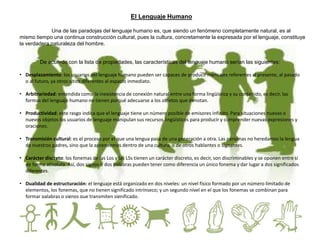 El Lenguaje Humano
Una de las paradojas del lenguaje humano es, que siendo un fenómeno completamente natural, es al
mismo tiempo una continua construcción cultural, pues la cultura, concretamente la expresada por el lenguaje, constituye
la verdadera naturaleza del hombre.
De acuerdo con la lista de propiedades, las características del lenguaje humano serían las siguientes:
• Desplazamiento: los usuarios del lenguaje humano pueden ser capaces de producir mensajes referentes al presente, al pasado
o al futuro, ya otros sitios diferentes al espacio inmediato.
• Arbitrariedad: entendida como la inexistencia de conexión natural entre una forma lingüística y su contenido, es decir, las
formas del lenguaje humano no tienen porqué adecuarse a los objetos que denotan.
• Productividad: este rasgo indica que el lenguaje tiene un número posible de emisores infinito. Para situaciones nuevas o
nuevos objetos los usuarios de lenguaje manipulan sus recursos lingüísticos para producir y comprender nuevas expresiones y
oraciones.
• Transmisión cultural: es el proceso por el que una lengua pasa de una generación a otra. Las personas no heredamos la lengua
de nuestros padres, sino que la aprendemos dentro de una cultura, o de otros hablantes o signantes.
• Carácter discreto: los fonemas de las Los y las LSs tienen un carácter discreto, es decir, son discriminables y se oponen entre sí
de forma absoluta. Así, dos signos o dos palabras pueden tener como diferencia un único fonema y dar lugar a dos significados
diferentes.
• Dualidad de estructuración: el lenguaje está organizado en dos niveles: un nivel físico formado por un número limitado de
elementos, los fonemas, que no tienen significado intrínseco; y un segundo nivel en el que los fonemas se combinan para
formar palabras o signos que transmiten significado.
 
