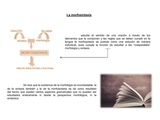 estudia el sentido de una oración a través de los
elementos que la componen y las reglas que se deben cumplir en la
lengua la morfosintaxis se postula como una solución de manera
individual, pues cumple la función de estudiar a las “inseparables”
morfología y sintaxis.
La morfosintaxis
Se dice que la existencia de la morfología es incontestable, la
de la sintaxis también y la de la morfosintaxis se da como resultado
del hecho que existen ciertos aspectos gramaticales que no pueden ser
estudiados enteramente ni desde la perspectiva morfológica, ni la
sintáctica.
 