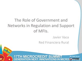 17TH MICROCREDIT SUMMIT 
#17MCSum 
GENERATION NEXT: INNOVATIONS IN MICROFINANCE 
mit 
The Role of Government and 
Networks in Regulation and Support 
of MFIs. 
Javier Vaca 
Red Financiera Rural 
 