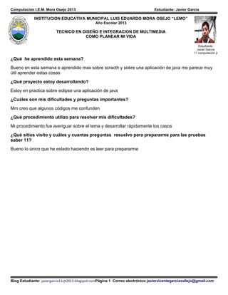 Computación I.E.M. Mora Osejo 2013 Estudiante: Javier García
¿Qué he aprendido esta semana?
Bueno en esta semana e aprendido mas sobre scracth y sobre una aplicación de java me parece muy
útil aprender estas cosas
¿Qué proyecto estoy desarrollando?
Estoy en practica sobre eclipse una aplicación de java
¿Cuáles son mis dificultades y preguntas importantes?
Mm creo que algunos códigos me confunden
¿Qué procedimiento utilizo para resolver mis dificultades?
Mi procedimiento fue averiguar sobre el tema y desarrollar rápidamente los casos
¿Qué sitios visito y cuáles y cuantas preguntas resuelvo para prepararme para las pruebas
saber 11?
Bueno lo único que he estado haciendo es leer para prepararme
Blog Estudiante: javiergarcia11cjt2013.blogspot.comPágina 1 Correo electrónico javiervicentegarciavallejo@gmail.com
INSTITUCION EDUCATIVA MUNICIPAL LUIS EDUARDO MORA OSEJO “LEMO”
Año Escolar 2013
TECNICO EN DISEÑO E INTEGRACION DE MULTIMEDIA
COMO PLANEAR MI VIDA
Estudiante:
Javier García
11 computación jt
 