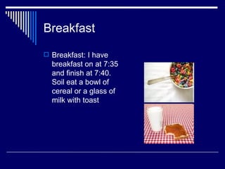 Breakfast Breakfast: I have breakfast on at 7:35 and finish at 7:40. Soil eat a bowl of cereal or a glass of milk with toast  