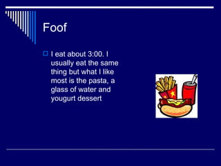 Foof I eat about 3:00. I usually eat the same thing but what I like most is the pasta, a glass of water and yougurt dessert 