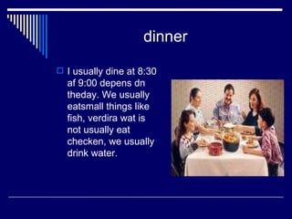 dinner I usually dine at 8:30 af 9:00 depens dn theday. We usually eatsmall things like fish, verdira wat is not usually eat checken, we usually drink water. 