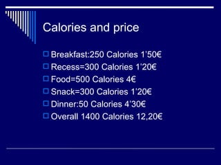 Calories and price Breakfast:250 Calories 1’50€ Recess=300 Calories 1’20€ Food=500 Calories 4€ Snack=300 Calories 1’20€ Dinner:50 Calories 4’30€ Overall 1400 Calories 12,20€ 