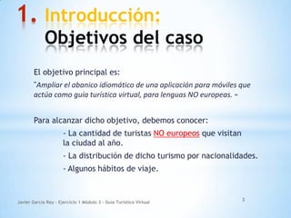 1. Introducción:
Objetivos del caso
El objetivo principal es:
"Ampliar el abanico idiomático de una aplicación para móviles que
actúa como guía turística virtual, para lenguas NO europeas. «
Para alcanzar dicho objetivo, debemos conocer:
- La cantidad de turistas NO europeos que visitan
la ciudad al año.
- La distribución de dicho turismo por nacionalidades.
- Algunos hábitos de viaje.
Javier García Rey - Ejercicio 1 Módulo 3 - Guía Turístico Virtual
3
 