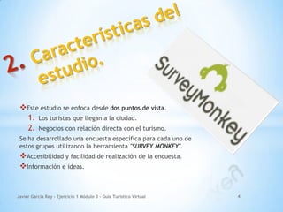 Este estudio se enfoca desde dos puntos de vista.
1. Los turistas que llegan a la ciudad.
2. Negocios con relación directa con el turismo.
Se ha desarrollado una encuesta específica para cada uno de
estos grupos utilizando la herramienta "SURVEY MONKEY".
Accesibilidad y facilidad de realización de la encuesta.
Información e ideas.
Javier García Rey - Ejercicio 1 Módulo 3 - Guía Turístico Virtual 4
 