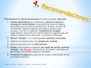 Javier García Rey - Ejercicio 1 Módulo 3 - Guía Turístico Virtual 7
Incrementar la vida de las encuestas lo máximo posible, para ello:
1. Folletos publicitarios de la aplicación, donde se incluya la
encuesta en varios idiomas y colocación de éstos en lugares
accesibles para el turismo, aeropuertos, hoteles, oficinas de
información, algunos negocios con especial afluencia de
turistas… A la vez se colocarán recipientes de recogida,
negociando la colocación de reseñas sobre los negocios que nos
cedan el espacio en la aplicación, y faciliten la descarga.
2. Ofrecer "ventajas" en la descarga por completar la encuesta.
3. Adaptar la encuesta para una campaña de "mailing" .
4. Mover la encuesta por las redes sociales.
5. Animar a los usuarios a contestar por medio de sorteos, premios,
ventajas… Por Ejemplo: Utilización de Totombola, participar por
Retwittear o al hacerte amigo en Facebook…
6. Promoción en páginas de agencias de viajes e información de los
principales destinos…
 