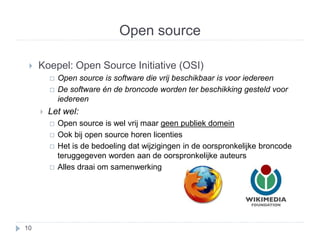 Open source 
 Koepel: Open Source Initiative (OSI) 
 Open source is software die vrij beschikbaar is voor iedereen 
 De software én de broncode worden ter beschikking gesteld voor 
iedereen 
 Let wel: 
 Open source is wel vrij maar geen publiek domein 
 Ook bij open source horen licenties 
 Het is de bedoeling dat wijzigingen in de oorspronkelijke broncode 
teruggegeven worden aan de oorspronkelijke auteurs 
 Alles draai om samenwerking 
10 
 