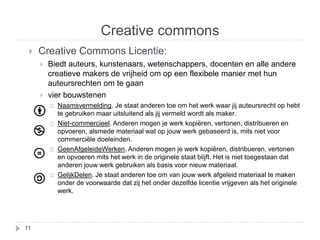 Creative commons 
 Creative Commons Licentie: 
 Biedt auteurs, kunstenaars, wetenschappers, docenten en alle andere 
creatieve makers de vrijheid om op een flexibele manier met hun 
auteursrechten om te gaan 
 vier bouwstenen 
 Naamsvermelding. Je staat anderen toe om het werk waar jij auteursrecht op hebt 
te gebruiken maar uitsluitend als jij vermeld wordt als maker. 
 Niet-commercieel. Anderen mogen je werk kopiëren, vertonen, distribueren en 
opvoeren, alsmede materiaal wat op jouw werk gebaseerd is, mits niet voor 
commerciële doeleinden. 
 GeenAfgeleideWerken. Anderen mogen je werk kopiëren, distribueren, vertonen 
en opvoeren mits het werk in de originele staat blijft. Het is niet toegestaan dat 
anderen jouw werk gebruiken als basis voor nieuw materiaal. 
 GelijkDelen. Je staat anderen toe om van jouw werk afgeleid materiaal te maken 
onder de voorwaarde dat zij het onder dezelfde licentie vrijgeven als het originele 
werk. 
11 
 