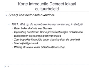 Korte introductie Decreet lokaal 
cultuurbeleid 
 (Zeer) kort historisch overzicht: 
 1921: Wet op de openbare lectuurvorziening in België 
 Beter bekend als de wet Destrée 
 Oprichting honderden kleine privaatrechterlijke bibliotheken 
 Bibliotheken sterk ideologisch van inslag 
 Zeer beperkte financiële ondersteuning door de overheid 
 Veel vrijwilligerswerk 
 Weinig structuur in het bibliotheeklandschap 
14 
 