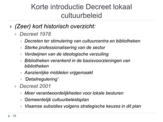 Korte introductie Decreet lokaal 
cultuurbeleid 
 (Zeer) kort historisch overzicht: 
 Decreet 1978 
 Decreten ter stimulering van cultuurcentra en bibliotheken 
 Sterke professionalisering van de sector 
 Verdwijnen van de ideologische verzuiling 
 Bibliotheken verankerd in de basisvoorzieningen van 
bibliotheken 
 Aanzienlijke middelen vrijgemaakt 
 ‘Detailregulering’ 
 Decreet 2001 
 Meer verantwoordelijkheden voor lokale besturen 
 Gemeentelijk cultuurbeleidsplan 
 Vlaamse subsidies volgens strategische keuzes in dit plan 
15 
 