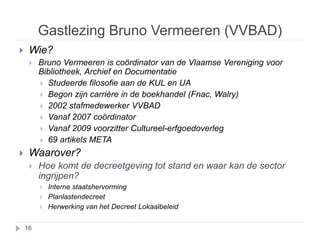 Gastlezing Bruno Vermeeren (VVBAD) 
 Wie? 
 Bruno Vermeeren is coördinator van de Vlaamse Vereniging voor 
Bibliotheek, Archief en Documentatie 
 Studeerde filosofie aan de KUL en UA 
 Begon zijn carrière in de boekhandel (Fnac, Walry) 
 2002 stafmedewerker VVBAD 
 Vanaf 2007 coördinator 
 Vanaf 2009 voorzitter Cultureel-erfgoedoverleg 
 69 artikels META 
 Waarover? 
 Hoe komt de decreetgeving tot stand en waar kan de sector 
ingrijpen? 
 Interne staatshervorming 
 Planlastendecreet 
 Herwerking van het Decreet Lokaalbeleid 
16 
