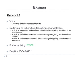 Examen 
 Opdracht 1 
 Vorm 
 Geschreven taak met documentatie 
 Onderwerp en te bereiken doelstellingen/competenties 
 Inzicht in en duurzame kennis van de wettelijke regeling betreffende het 
auteursrecht 
 inzicht in en duurzame kennis van de wettelijke regeling betreffende het 
reprorecht 
 inzicht in en duurzame kennis van de wettelijke regeling betreffende het 
leenrecht 
 Puntenverdeling: 20/100 
 Deadline:15/04/2013 
3 
 