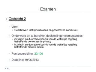 Examen 
 Opdracht 2 
 Vorm 
 Geschreven taak (invulbladen en geschreven conclusie) 
 Onderwerp en te bereiken doelstellingen/competenties 
 inzicht in en duurzame kennis van de wettelijke regeling 
betreffende de wet op de privacy 
 inzicht in en duurzame kennis van de wettelijke regeling 
betreffende nieuwe media 
 Puntenverdeling: 20/100 
 Deadline: 10/06/2013 
4 
 