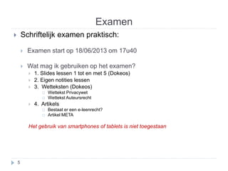 Examen 
 Schriftelijk examen praktisch: 
 Examen start op 18/06/2013 om 17u40 
 Wat mag ik gebruiken op het examen? 
 1. Slides lessen 1 tot en met 5 (Dokeos) 
 2. Eigen notities lessen 
 3. Wetteksten (Dokeos) 
 Wettekst Privacywet 
 Wettekst Auteursrecht 
 4. Artikels 
 Bestaat er een e-leenrecht? 
 Artikel META 
Het gebruik van smartphones of tablets is niet toegestaan 
5 
 