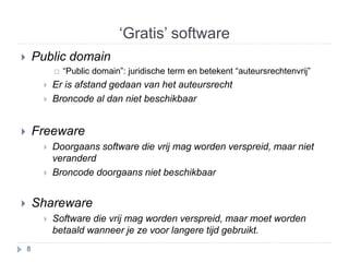 ‘Gratis’ software 
 Public domain 
 “Public domain”: juridische term en betekent “auteursrechtenvrij” 
 Er is afstand gedaan van het auteursrecht 
 Broncode al dan niet beschikbaar 
 Freeware 
 Doorgaans software die vrij mag worden verspreid, maar niet 
veranderd 
 Broncode doorgaans niet beschikbaar 
 Shareware 
 Software die vrij mag worden verspreid, maar moet worden 
betaald wanneer je ze voor langere tijd gebruikt. 
8 
 