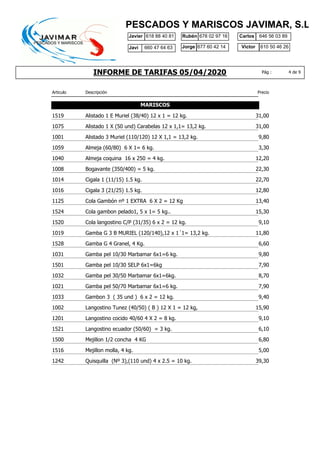 INFORME DE TARIFAS 05/04/2020
Javier 618 88 40 81 Rubén 678 02 97 16
610 50 46 26
Carlos
Jorge Victor
646 56 03 89
677 60 42 14
PESCADOS Y MARISCOS JAVIMAR, S.L.
4 de 9Pág :
Javi 660 47 64 63
Articulo Descripción Precio
MARISCOS
1519 31,00Alistado 1 E Muriel (38/40) 12 x 1 = 12 kg.
1075 31,00Alistado 1 X (50 und) Carabelas 12 x 1,1= 13,2 kg.
1001 9,80Alistado 3 Muriel (110/120) 12 X 1,1 = 13,2 kg.
1059 3,30Almeja (60/80) 6 X 1= 6 kg.
1040 12,20Almeja coquina 16 x 250 = 4 kg.
1008 22,30Bogavante (350/400) = 5 kg.
1014 22,70Cigala 1 (11/15) 1.5 kg.
1016 12,80Cigala 3 (21/25) 1.5 kg.
1125 13,40Cola Gambón nº 1 EXTRA 6 X 2 = 12 Kg
1524 15,30Cola gambon pelado1, 5 x 1= 5 kg..
1520 9,10Cola langostino C/P (31/35) 6 x 2 = 12 kg.
1019 11,80Gamba G 3 B MURIEL (120/140),12 x 1´1= 13,2 kg.
1528 6,60Gamba G 4 Granel, 4 Kg.
1031 9,80Gamba pel 10/30 Marbamar 6x1=6 kg.
1501 7,90Gamba pel 10/30 SELP 6x1=6kg
1032 8,70Gamba pel 30/50 Marbamar 6x1=6kg.
1021 7,90Gamba pel 50/70 Marbamar 6x1=6 kg.
1033 9,40Gambon 3 ( 35 und ) 6 x 2 = 12 kg.
1002 15,90Langostino Tunez (40/50) ( B ) 12 X 1 = 12 kg,
1201 9,10Langostino cocido 40/60 4 X 2 = 8 kg.
1521 6,10Langostino ecuador (50/60) = 3 kg.
1500 6,80Mejillon 1/2 concha 4 KG
1516 5,00Mejillon molla, 4 kg.
1242 39,30Quisquilla (Nº 3),(110 und) 4 x 2.5 = 10 kg.
 