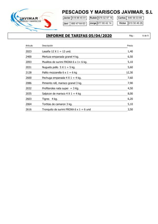 INFORME DE TARIFAS 05/04/2020
Javier 618 88 40 81 Rubén 678 02 97 16
610 50 46 26
Carlos
Jorge Victor
646 56 03 89
677 60 42 14
PESCADOS Y MARISCOS JAVIMAR, S.L.
6 de 9Pág :
Javi 660 47 64 63
Articulo Descripción Precio
2023 1,40Lasaña 12 X 1 = 12 und.
2400 6,50Merluza empanada granel 4 kg.
2093 5,10Muslitos de surimi FROXA 6 x 1= 6 kg.
2031 5,60Nuguets pollo 5 X 1 = 5 kg.
2128 12,30Palito mozzarella 6 x 1 = 6 kg
2600 7,60Pechuga empanada 4 X 1 = 4 kg.
2086 7,90Pimiento rell, marisco granel 3 kg.
2032 4,50Profiteroles nata super = 3 Kg.
2035 8,00Salpicon de marisco 4 X 1 = 4 kg
2603 6,20Tigres 4 kg.
2064 5,10Tortitas de camaron 3 kg.
2616 3,50Tronquito de surimi FROXA 6 x 1 = 6 und
 