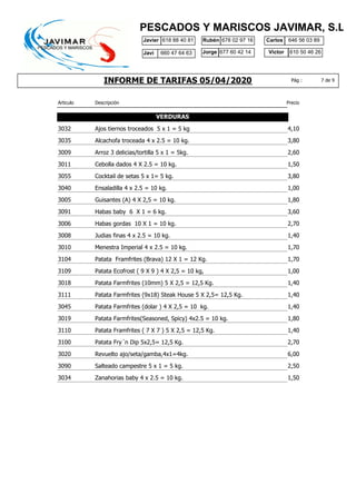 INFORME DE TARIFAS 05/04/2020
Javier 618 88 40 81 Rubén 678 02 97 16
610 50 46 26
Carlos
Jorge Victor
646 56 03 89
677 60 42 14
PESCADOS Y MARISCOS JAVIMAR, S.L.
7 de 9Pág :
Javi 660 47 64 63
Articulo Descripción Precio
VERDURAS
3032 4,10Ajos tiernos troceados 5 x 1 = 5 kg
3035 3,80Alcachofa troceada 4 x 2.5 = 10 kg.
3009 2,60Arroz 3 delicias/tortilla 5 x 1 = 5kg.
3011 1,50Cebolla dados 4 X 2.5 = 10 kg.
3055 3,80Cocktail de setas 5 x 1= 5 kg.
3040 1,00Ensaladilla 4 x 2.5 = 10 kg.
3005 1,80Guisantes (A) 4 X 2,5 = 10 kg.
3091 3,60Habas baby 6 X 1 = 6 kg.
3006 2,70Habas gordas 10 X 1 = 10 kg.
3008 1,40Judias finas 4 x 2.5 = 10 kg.
3010 1,70Menestra Imperial 4 x 2.5 = 10 kg.
3104 1,70Patata Framfrites (Brava) 12 X 1 = 12 Kg.
3109 1,00Patata Ecofrost ( 9 X 9 ) 4 X 2,5 = 10 kg,
3018 1,40Patata Farmfrites (10mm) 5 X 2,5 = 12,5 Kg.
3111 1,40Patata Farmfrites (9x18) Steak House 5 X 2,5= 12,5 Kg.
3045 1,40Patata Farmfrites (dolar ) 4 X 2,5 = 10 kg.
3019 1,80Patata Farmfrites(Seasoned, Spicy) 4x2.5 = 10 kg.
3110 1,40Patata Framfrites ( 7 X 7 ) 5 X 2,5 = 12,5 Kg.
3100 2,70Patata Fry´n Dip 5x2,5= 12,5 Kg.
3020 6,00Revuelto ajo/seta/gamba,4x1=4kg.
3090 2,50Salteado campestre 5 x 1 = 5 kg.
3034 1,50Zanahorias baby 4 x 2.5 = 10 kg.
 