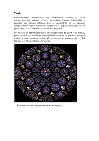 Vitral:
Composiciones enmarcadas en medallones, nichos u otros
compartimentos; colores vivos y saturados, formas delimitadas y
precisas son pautas estéticas que se encuentran en los vitrales,
composiciones que tuvieron su apogeo en la arquitectura gótica y se
generalizaron en las construcciones del siglo XIII.
Los vitrales se convirtieron en el arte hegemónico del color y del dibujo,
pues retomó las funciones simbólico-docentes de la pintura mural a
través de sus elementos iconográficos, los que se presentaron en los
talleres y centros artísticos europeos.
Vitrales de la Catedral de Reims en Francia.
 