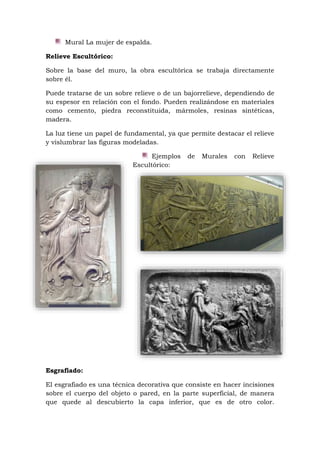 Mural La mujer de espalda.
Relieve Escultórico:
Sobre la base del muro, la obra escultórica se trabaja directamente
sobre él.
Puede tratarse de un sobre relieve o de un bajorrelieve, dependiendo de
su espesor en relación con el fondo. Pueden realizándose en materiales
como cemento, piedra reconstituida, mármoles, resinas sintéticas,
madera.
La luz tiene un papel de fundamental, ya que permite destacar el relieve
y vislumbrar las figuras modeladas.
Ejemplos de Murales con Relieve
Escultórico:
Esgrafiado:
El esgrafiado es una técnica decorativa que consiste en hacer incisiones
sobre el cuerpo del objeto o pared, en la parte superficial, de manera
que quede al descubierto la capa inferior, que es de otro color.
 