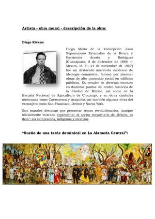 Artista - obra mural - descripción de la obra:
Diego Rivera:
Diego María de la Concepción Juan
Nepomuceno Estanislao de la Rivera y
Barrientos Acosta y Rodríguez
(Guanajuato; 8 de diciembre de 1886 —
México, D. F.; 24 de noviembre de 1957)
fue un destacado muralista mexicano de
ideología comunista, famoso por plasmar
obras de alto contenido social en edificios
públicos. Es creador de diversos murales
en distintos puntos del centro histórico de
la Ciudad de México, así como en la
Escuela Nacional de Agricultura de Chapingo, y en otras ciudades
mexicanas como Cuernavaca y Acapulco, así también algunas otras del
extranjero como San Francisco, Detroit y Nueva York.
Sus murales destacan por presentar temas revolucionarios, aunque
inicialmente buscaba representar al sector mayoritario de México, es
decir: los campesinos, indígenas y mestizos.
“Sueño de una tarde dominical en La Alameda Central”:
 