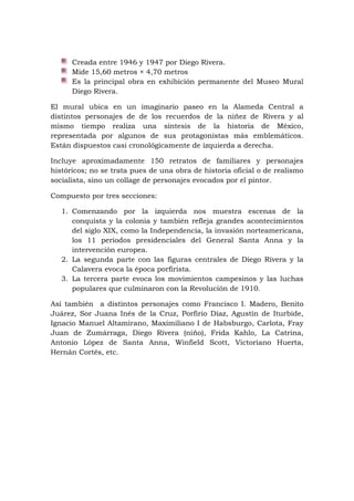 Creada entre 1946 y 1947 por Diego Rivera.
Mide 15,60 metros × 4,70 metros
Es la principal obra en exhibición permanente del Museo Mural
Diego Rivera.
El mural ubica en un imaginario paseo en la Alameda Central a
distintos personajes de de los recuerdos de la niñez de Rivera y al
mismo tiempo realiza una síntesis de la historia de México,
representada por algunos de sus protagonistas más emblemáticos.
Están dispuestos casi cronológicamente de izquierda a derecha.
Incluye aproximadamente 150 retratos de familiares y personajes
históricos; no se trata pues de una obra de historia oficial o de realismo
socialista, sino un collage de personajes evocados por el pintor.
Compuesto por tres secciones:
1. Comenzando por la izquierda nos muestra escenas de la
conquista y la colonia y también refleja grandes acontecimientos
del siglo XIX, como la Independencia, la invasión norteamericana,
los 11 períodos presidenciales del General Santa Anna y la
intervención europea.
2. La segunda parte con las figuras centrales de Diego Rivera y la
Calavera evoca la época porfirista.
3. La tercera parte evoca los movimientos campesinos y las luchas
populares que culminaron con la Revolución de 1910.
Así también a distintos personajes como Francisco I. Madero, Benito
Juárez, Sor Juana Inés de la Cruz, Porfirio Díaz, Agustín de Iturbide,
Ignacio Manuel Altamirano, Maximiliano I de Habsburgo, Carlota, Fray
Juan de Zumárraga, Diego Rivera (niño), Frida Kahlo, La Catrina,
Antonio López de Santa Anna, Winfield Scott, Victoriano Huerta,
Hernán Cortés, etc.
 
