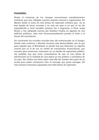 Conclusión:
Desde el comienzo de los tiempos encontramos manifestaciones
artísticas que han reflejado nuestro impulso natural a expresarnos. En
México desde el inicio de esta forma de expresión artística que no se
han dejado de hacer murales y no solo ese país si no que se ha ido
expandiendo a nivel mundial, primero fue a Argentina, a Perú, luego
Brasil, y fue adoptado incluso por Estados Unidos en algunos de sus
edificios públicos, todo está internacionalización prueba el éxito y la
fuerza del movimiento.
En conclusión los actuales murales han ido evolucionado en el tiempo,
siendo más creativos e ideando técnicas más desarrolladas, por lo que
para impedir que el Muralismo se pierda hay que fomentar su objetivo
central que es el de ser un medio de transmisión sociocultural, que
necesita para mostrarse, insertarse en un ámbito de exposición pública.
Así también hay que tener conocimiento de que es una forma de
adentrarnos en la realidad de una época ya sea política o económica de
un país. Por último uno debe saber más allá del nombre del autor de un
mural para poder interpretar bien el mensaje que quiso entregar. De
esta manera estaremos apoyando esta bella forma de expresión.
 