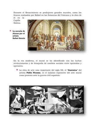 La escuela de
Atenas por el
artista
Rafael Sanzio
Durante el Renacimiento se produjeron grandes murales, como los
frescos realizados por Rafael en las Estancias del Vaticano y la obra de
él en la
Capilla
Sixtina.
En la era moderna, el mural se ha identificado con las luchas
revolucionarias y de búsqueda de cambios sociales entre oprimidos y
opresores.
La obra de arte más importante del siglo XX, el “Guernica” del
artista Pablo Picasso, es el máximo exponente del arte mural
como protesta ante la guerra civil española:
 