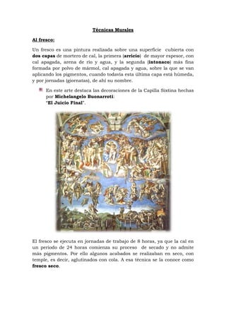 Técnicas Murales
Al fresco:
Un fresco es una pintura realizada sobre una superficie cubierta con
dos capas de mortero de cal, la primera (arricio) de mayor espesor, con
cal apagada, arena de río y agua, y la segunda (intonaco) más fina
formada por polvo de mármol, cal apagada y agua, sobre la que se van
aplicando los pigmentos, cuando todavía esta última capa está húmeda,
y por jornadas (giornatas), de ahí su nombre.
En este arte destaca las decoraciones de la Capilla Sixtina hechas
por Michelangelo Buonarroti:
“El Juicio Final”.
El fresco se ejecuta en jornadas de trabajo de 8 horas, ya que la cal en
un periodo de 24 horas comienza su proceso de secado y no admite
más pigmentos. Por ello algunos acabados se realizaban en seco, con
temple, es decir, aglutinados con cola. A esa técnica se la conoce como
fresco seco.
 