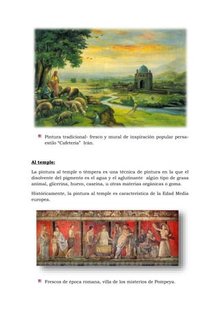 Pintura tradicional- fresco y mural de inspiración popular persa-
estilo “Cafetería” Irán.
Al temple:
La pintura al temple o témpera es una técnica de pintura en la que el
disolvente del pigmento es el agua y el aglutinante algún tipo de grasa
animal, glicerina, huevo, caseína, u otras materias orgánicas o goma.
Históricamente, la pintura al temple es característica de la Edad Media
europea.
Frescos de época romana, villa de los misterios de Pompeya.
 