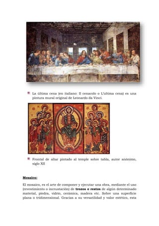 La última cena (en italiano: Il cenacolo o L’ultima cena) es una
pintura mural original de Leonardo da Vinci.
Frontal de altar pintado al temple sobre tabla, autor anónimo,
siglo XII
Mosaico:
El mosaico, es el arte de componer y ejecutar una obra, mediante el uso
(revestimiento o incrustación) de trozos o restos de algún determinado
material, piedra, vidrio, cerámica, madera etc. Sobre una superficie
plana o tridimensional. Gracias a su versatilidad y valor estético, esta
 