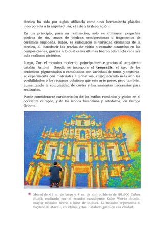 técnica ha sido por siglos utilizada como una herramienta plástica
incorporada a la arquitectura, el arte y la decoración.
En un principio, para su realización, solo se utilizaron pequeñas
piedras de río, trozos de piedras semipreciosas o fragmentos de
cerámica engobada, luego, se enriqueció la variedad cromática de la
técnica, al introducir las teselas de vidrio o esmalte bizantino en las
composiciones, gracias a lo cual estas últimas fueron cobrando cada vez
más realismo pictórico.
Luego, Con el mosaico moderno, principalmente gracias al arquitecto
catalán Antoni Gaudí, se incorpora el trencadis, el uso de los
cerámicos pigmentados o esmaltados con variedad de tonos y texturas,
se experimenta con materiales alternativos, enriqueciendo más aún las
posibilidades o los recursos plásticos que este arte posee, pero también,
aumentando la complejidad de cortes y herramientas necesarias para
realizarlos.
Puede considerarse característico de los estilos románico y gótico en el
occidente europeo, y de los iconos bizantinos y ortodoxos, en Europa
Oriental.
Mural de 61 m. de largo y 4 m. de alto cubierto de 80.900 Cubos
Rubik realizado por el estudio canadiense Cube Works Studio,
mayor mosaico hecho a base de Rubiks. El mosaico representa el
Skyline de Macau, en China, y fue instalado justo en esa ciudad.
 