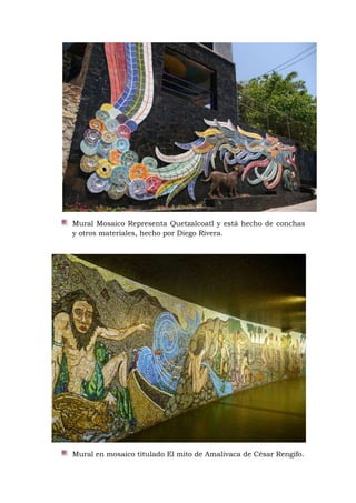 Mural Mosaico Representa Quetzalcoatl y está hecho de conchas
y otros materiales, hecho por Diego Rivera.
Mural en mosaico titulado El mito de Amalivaca de César Rengifo.
 