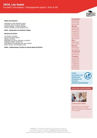 CERTYOU, 37 rue des Mathurins, 75008 PARIS - SAS au capital de 10 000 Euros
Tél : 01 42 93 52 72 - Fax : 01 70 72 02 72 - contact@certyou.com - www.certyou.com
RCS de Paris n° 804 509 461- TVA intracommunautaire FR03 804509461 - APE 8559A
Déclaration d’activité enregistrée sous le N° 11 75 52524 75 auprès du préfet de région d’Ile-de-France
JAVA, Les bases
Formation Informatique / Développement logiciel / JAVA et JEE
Utiliser des collections
Présentation de l'API disponible, generics
Comparatif, choix d'un type de collection
Classes essentielles : ArrayList, HashMap,...
Parcours, opérations sur des collections et tris
Atelier : Manipulation de collections d'objets
Manipuler des fichiers
Flux binaires / caractères
Lecture et écriture de fichiers
Utilisation de buffers
Manipulation de chemins, répertoires, surveillance
Sérialisation d'objets : binaire, XML
Externalisation de configuration dans des .properties
Gestion des logs : java.util.logging, Log4j
Atelier : Implémentation d'exports et imports depuis des fichiers
Montpellier
09/03/2015
27/07/2015
30/11/2015
Nantes
09/03/2015
20/04/2015
15/06/2015
27/07/2015
14/09/2015
19/10/2015
30/11/2015
Nice
29/06/2015
02/11/2015
Rennes
20/07/2015
23/11/2015
Strasbourg
22/06/2015
26/10/2015
Toulouse
16/03/2015
18/05/2015
22/06/2015
17/08/2015
21/09/2015
26/10/2015
07/12/2015
Cette
formation est
également
proposée en
formule
INTRA-ENTREPRISE.
Inclus dans cette formation
Coaching Après-COURS
Pendant 30 jours, votre formateur
sera disponible pour vous aider.
CERTyou s'engage dans la réalisation
de vos objectifs.
 