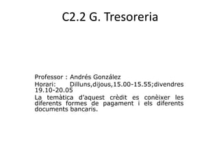 C2.2 G. Tresoreria Professor : Andrés González Horari: Dilluns,dijous,15.00-15.55;divendres 19.10-20.05  La temàticad’aquestcrèdit es conèixer les diferents formes de pagament i elsdiferentsdocumentsbancaris. 