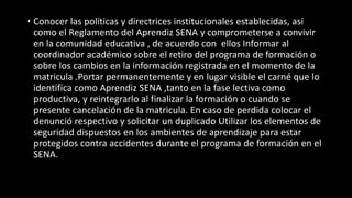 • Conocer las políticas y directrices institucionales establecidas, así
como el Reglamento del Aprendiz SENA y comprometerse a convivir
en la comunidad educativa , de acuerdo con ellos Informar al
coordinador académico sobre el retiro del programa de formación o
sobre los cambios en la información registrada en el momento de la
matricula .Portar permanentemente y en lugar visible el carné que lo
identifica como Aprendiz SENA ,tanto en la fase lectiva como
productiva, y reintegrarlo al finalizar la formación o cuando se
presente cancelación de la matricula. En caso de perdida colocar el
denunció respectivo y solicitar un duplicado Utilizar los elementos de
seguridad dispuestos en los ambientes de aprendizaje para estar
protegidos contra accidentes durante el programa de formación en el
SENA.
 
