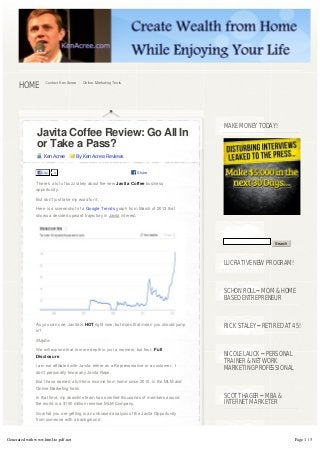 HOME          Contact Ken Acree   Online Marketing Tools




                                                                                                MAKE MONEY TODAY!
               Javita Coffee Review: Go All In
               or Take a Pass?
                   Ken Acree         By Ken Acree, Reviews


                  Like   0                                            Share

               There’s a lot of buzz lately about the new Javita Coffee business
               opportunity.

               But don’t just take my word for it…

               Here is a screenshot of a Google Trends graph from March of 2013 that
               shows a decided upward trajectory in Javita interest.




                                                                                                                  Search




                                                                                                LUCRATIVE NEW PROGRAM!



                                                                                                SCHON ROLL – MOM & HOME
                                                                                                BASED ENTREPRENEUR


               As you can see, Javita is HOT right now, but does that mean you should jump
                                                                                                RICK STALEY – RETIRED AT 45!
               in?

               Maybe.

               We will explore that in more depth in just a moment, but first:  Full
               Disclosure.                                                                      NICOLE LAUCK – PERSONAL
                                                                                                TRAINER & NETWORK
               I am not affiliated with Javita, either as a Representative or a customer.  I 
                                                                                                MARKETING PROFESSIONAL
               don’t personally know any Javita Reps.

               But I have earned a full-time income from home since 2010, in the MLM and
               Online Marketing field.

               In that time, my downline team has enrolled thousands of members around          SCOTT HAGER – MBA &
               the world in a $150 million revenue MLM Company.                                 INTERNET MARKETER
               So what you are getting is an unbiased analysis of the Javita Opportunity
               from someone with a background



Generated with www.html-to-pdf.net                                                                                         Page 1 / 5
 