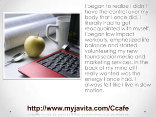 http://www.myjavita.com/Ccafe
I began to realize I didn’t
have the control over my
body that I once did. I
literally had t...