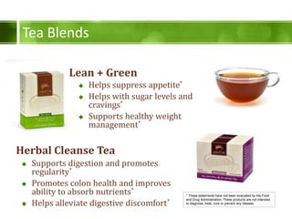 Tea Blends
Lean + Green
* These statements have not been evaluated by the Food
and Drug Administration. These products are not intended
to diagnose, treat, cure or prevent any disease.
Herbal Cleanse Tea
? Helps suppress appetite*
? Helps with sugar levels and
cravings*
? Supports healthy weight
management*
? Supports digestion and promotes
regularity*
? Promotes colon health and improves
ability to absorb nutrients*
? Helps alleviate digestive discomfort*
 