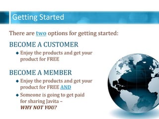 Getting Started
There are two options for getting started:
BECOME A CUSTOMER
? Enjoy the products and get your
product for FREE
BECOME A MEMBER
? Enjoy the products and get your
product for FREE AND
? Someone is going to get paid
for sharing Javita C
WHY NOT YOU?
 