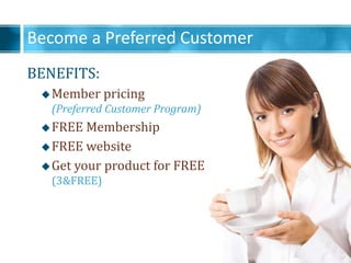 Become a Preferred Customer
BENEFITS:
?Member pricing
(Preferred Customer Program)
?FREE Membership
?FREE website
?Get your product for FREE
(3&FREE)
 
