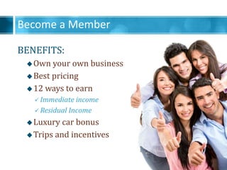 Become a Member
BENEFITS:
?Own your own business
?Best pricing
?12 ways to earn
? Immediate income
? Residual Income
?Luxury car bonus
?Trips and incentives
 