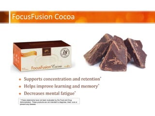 FocusFusion Cocoa
* These statements have not been evaluated by the Food and Drug
Administration. These products are not intended to diagnose, treat, cure or
prevent any disease.
? Supports concentration and retention*
? Helps improve learning and memory*
? Decreases mental fatigue*
 