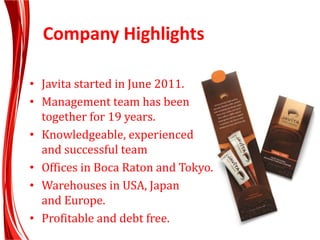 Company Highlights
• Javita started in June 2011.
• Management team has been
together for 19 years.
• Knowledgeable, experienced
and successful team
• Offices in Boca Raton and Tokyo.
• Warehouses in USA, Japan
and Europe.
• Profitable and debt free.
 