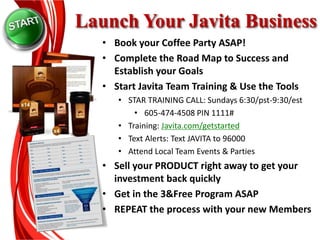 Launch Your Javita Business
• Book your Coffee Party ASAP!
• Complete the Road Map to Success and
Establish your Goals
• Start Javita Team Training & Use the Tools
• STAR TRAINING CALL: Sundays 6:30/pst-9:30/est
• 605-474-4508 PIN 1111#
• Training: Javita.com/getstarted
• Text Alerts: Text JAVITA to 96000
• Attend Local Team Events & Parties
• Sell your PRODUCT right away to get your
investment back quickly
• Get in the 3&Free Program ASAP
• REPEAT the process with your new Members
 