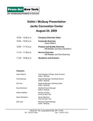 Daikin / McQuay Presentation
                    Javits Convention Center
                            August 24, 2009

10:30 – 10:40 a.m.               Company Overview Video
10:40 – 10:50 a.m.               Corporate Overview
                                      - Grant Hilliard
10:50 – 11:15 a.m.               Product and Quality Overview
                                      - Bill Madden and Dave Norrbohm
11:15 – 11:30 a.m.               Service Overview
                                       - Bill Madden and Clint Downing
11:30 – 12:00 p.m.               Questions and Answers




Presenters:

Grant Hillliard                  Vice President of Sales, North America
                                 Daikin / McQuay
Clint Downing                    Regional Manager, Northeast Service
                                 Daikin / McQuay
Ed Fruth                         Regional Manager, Northeast Sales
                                 Daikin / McQuay
Dave Norrbohm                    Rooftop Product Manager
                                 Daikin / McQuay
William Madden                   Director of Sales
                                 Prem.Air New York
Steve Westerkon                  Senior Mechanic
                                 Prem.Air New York
Bob Lisse                        McQuay Project Manager
                                 Daikin / McQuay



                   43-24 21st St, Long Island City, NY 11101
             Tel: 718-371-3100                           Fax: 718-371-3131
 