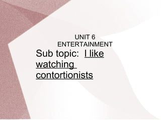 UNIT 6
     ENTERTAINMENT
Sub topic: l like
watching
contortionists
 